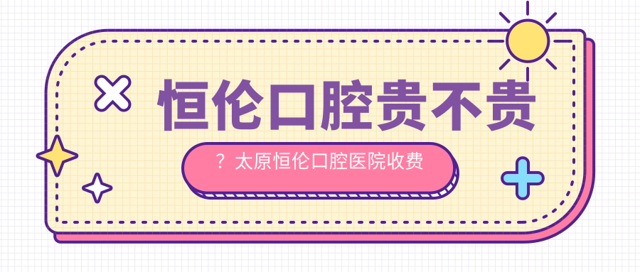 恒伦口腔贵不贵?太原恒伦口腔医院收费价目表及费用详解