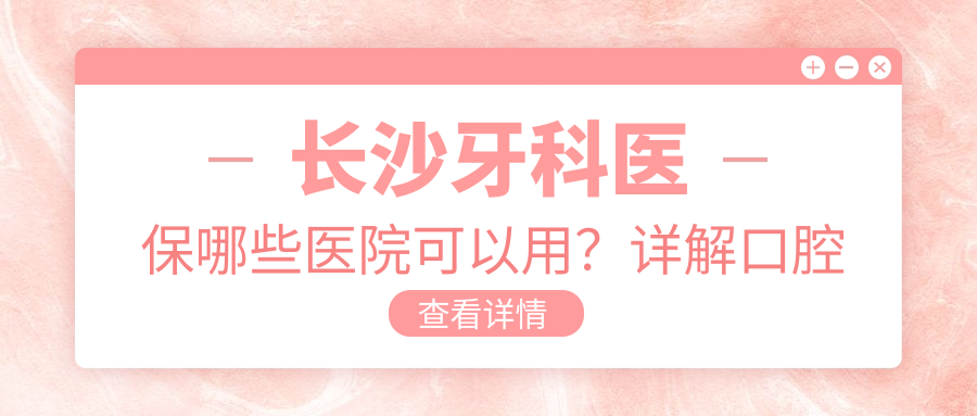 长沙牙科医保哪些医院可以用?详解口腔医院医保报销定点医院及范围