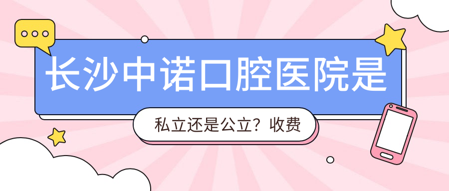 长沙中诺口腔医院是私立还是公立？收费价目表及最佳选择指南