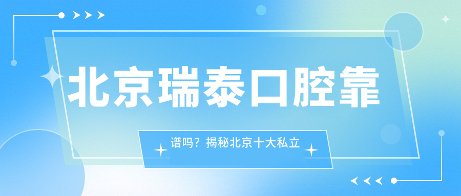 北京瑞泰口腔靠谱吗?揭秘北京十大私立口腔医院排名及瑞泰口腔医院详情