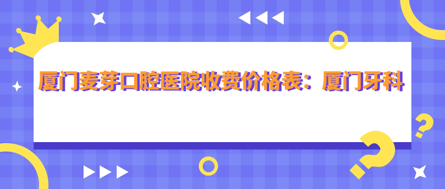 厦门麦芽口腔医院收费价格表:厦门牙科医院哪家好?收费标准详解