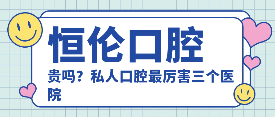 恒伦口腔贵吗?私人口腔最厉害三个医院及恒伦口腔收费价目表详解