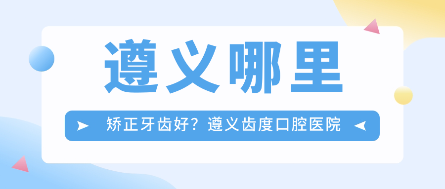 遵义哪里矫正牙齿好?遵义齿度口腔医院与贵阳整牙齿医院哪家好对比