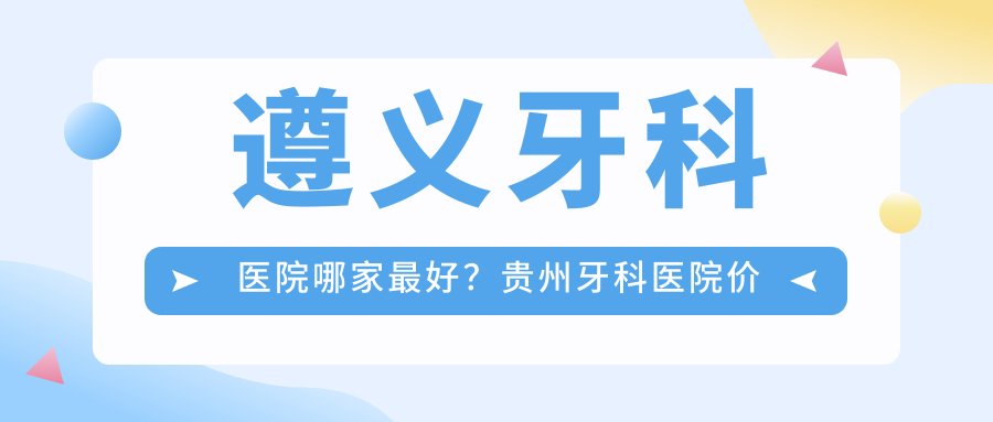 遵义牙科医院哪家最好?贵州牙科医院价格表及医保政策详解