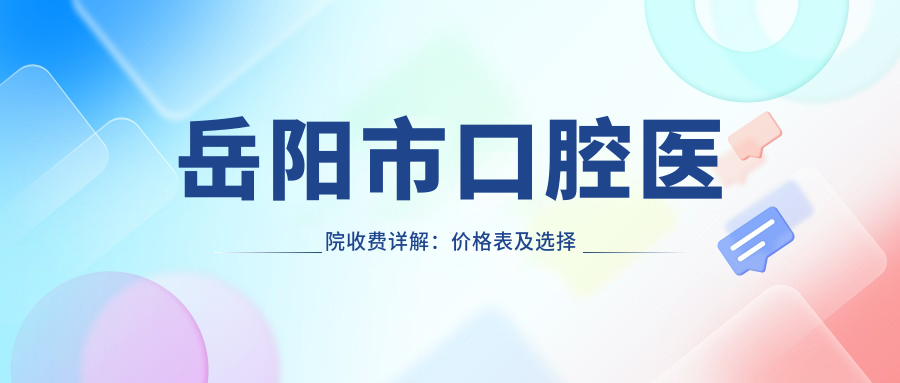 岳阳市口腔医院收费详解:价格表及选择指南