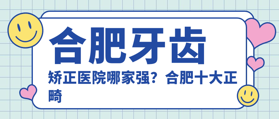 合肥牙齿矫正医院哪家强?合肥十大正畸医院排名及费用一览