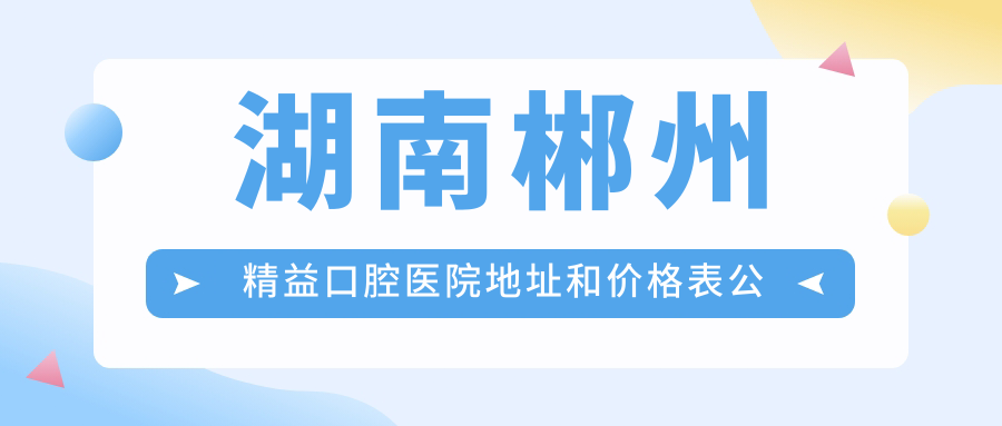 湖南郴州精益口腔医院地址和价格表公布,含地铁路线和预约方式!