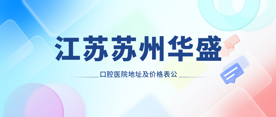 江苏苏州华盛口腔医院地址及价格表公布,内含交通指南及预约方式