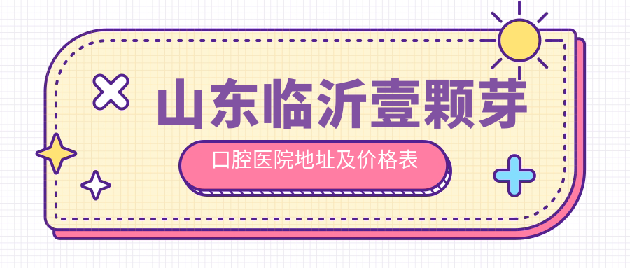山东临沂壹颗芽口腔医院地址及价格表公布，交通路线和预约方式指南