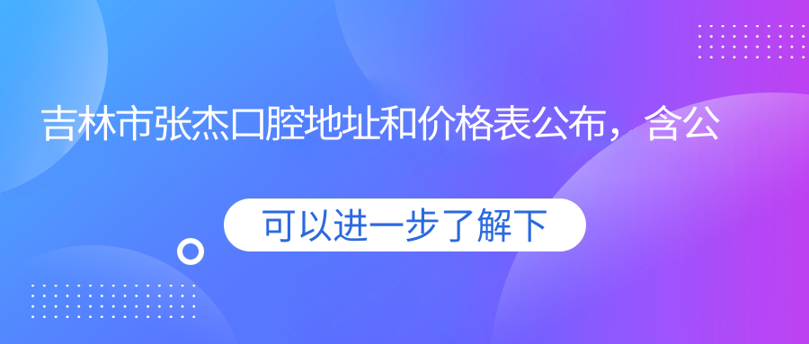 吉林市张杰口腔地址和价格表公布，含公交路线和预约方式！