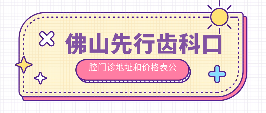 佛山先行齿科口腔门诊地址和价格表公布,含乘车路线和预约方式!