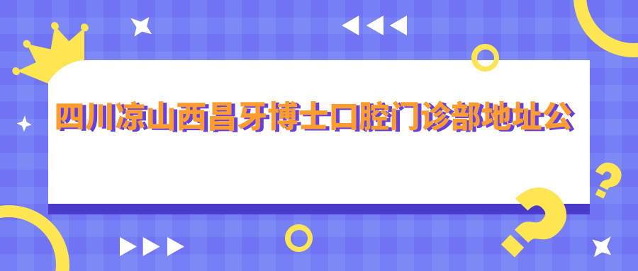 四川凉山西昌牙博士口腔门诊部地址公布,含价格表及交通指南!