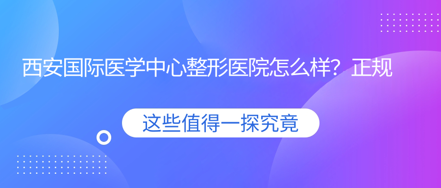 西安国际医学中心整形医院怎么样?正规吗?对比西京整形美容医院,西安十大美容整形医院排名揭晓