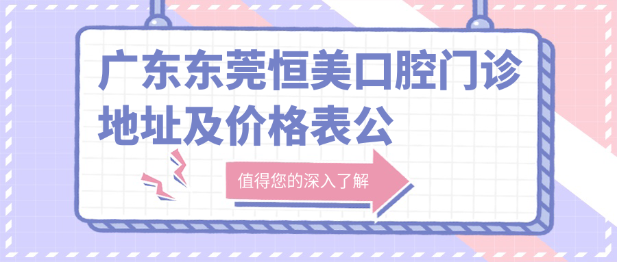 广东东莞恒美口腔门诊地址及价格表公布,内含乘车路线和联系方式!