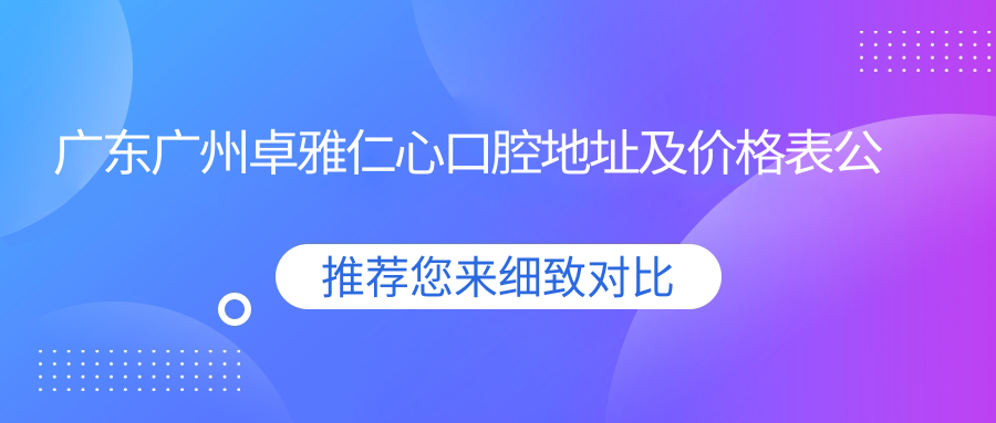 广东广州卓雅仁心口腔地址及价格表公布,内含交通指引和预约方式!