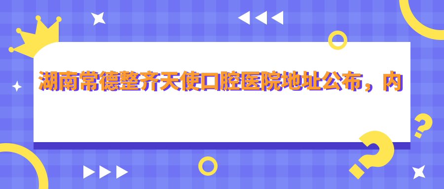 湖南常德整齐天使口腔医院地址公布,内含价格表和交通路线指南