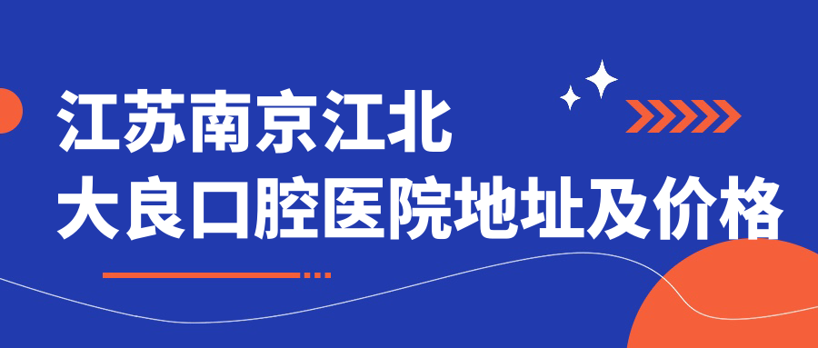 江苏南京江北大良口腔医院地址及价格表公布,含交通指南
