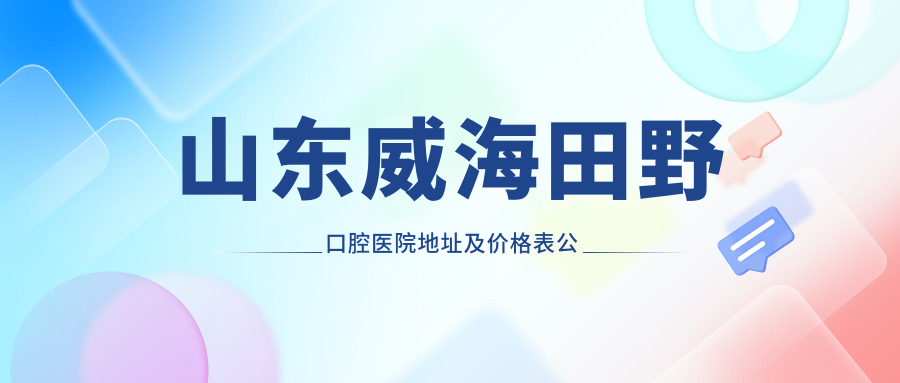 山东威海田野口腔医院地址及价格表公布,内含交通指南和预约方式!