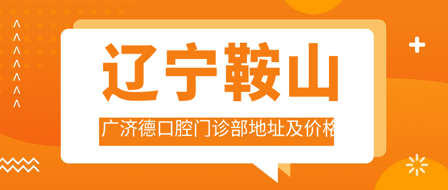 辽宁鞍山广济德口腔门诊部地址及价格表公布,含地铁路线和预约方式!