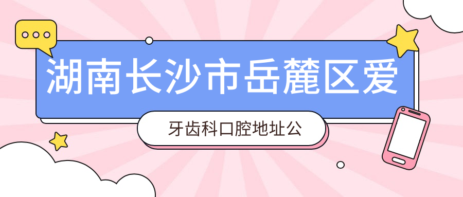 湖南长沙市岳麓区爱牙齿科口腔地址公布,含价格表和交通指南!