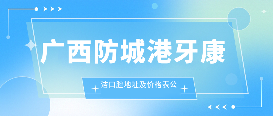 广西防城港牙康洁口腔地址及价格表公布，交通指南和联系方式全解析