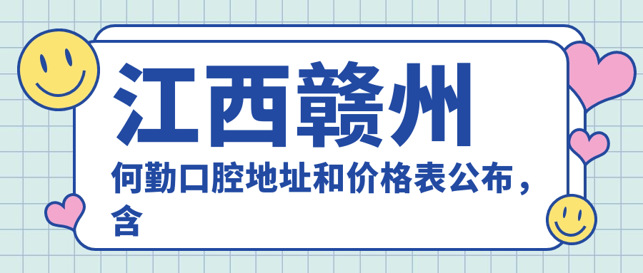 江西赣州何勤口腔地址和价格表公布，含地铁路线和预约方式！