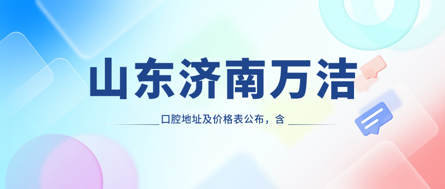 山东济南万洁口腔地址及价格表公布，含乘车路线和预约方式！