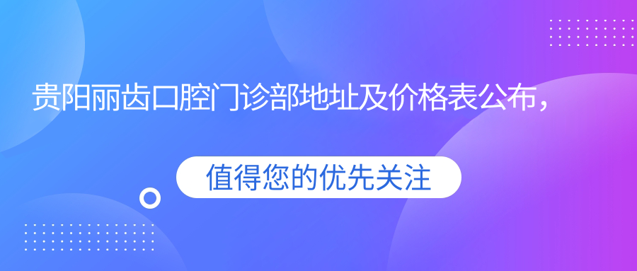 贵阳丽齿口腔门诊部地址及价格表公布,交通指南和预约方式全解析