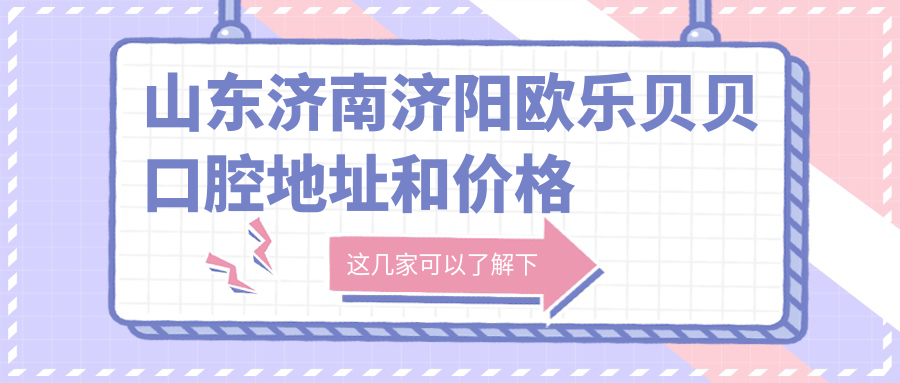 山东济南济阳欧乐贝贝口腔地址和价格表公布，含乘车路线和联系方式！