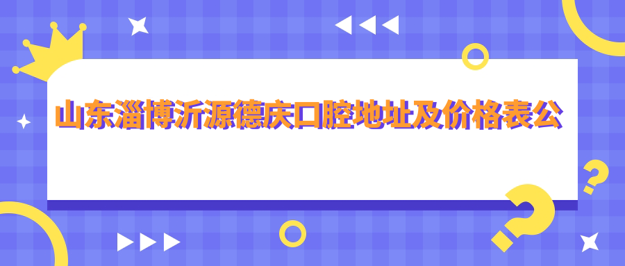 山东淄博沂源德庆口腔地址及价格表公布，内含交通路线和联系方式！