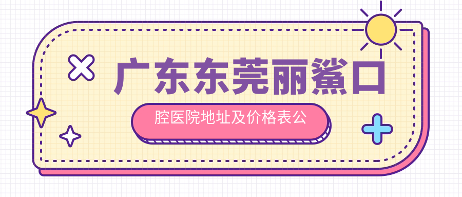 广东东莞丽鯊口腔医院地址及价格表公布，内含交通指引和预约方式