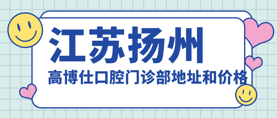 江苏扬州高博仕口腔门诊部地址和价格表公布，内含交通路线和预约方式！