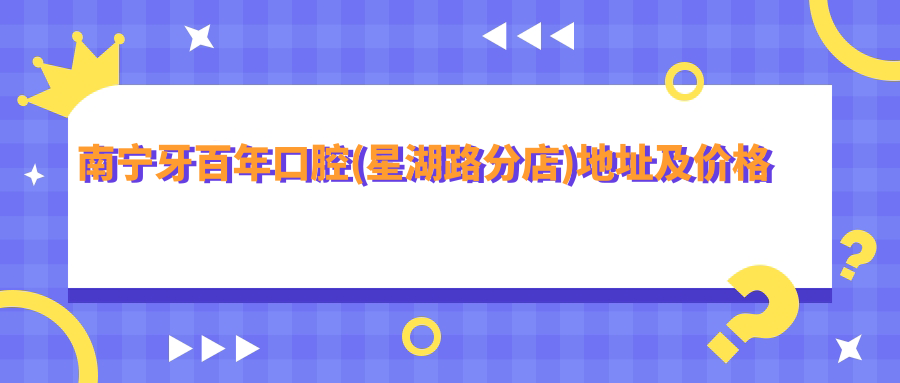 南宁牙百年口腔(星湖路分店)地址及价格表公布,内含交通指引及预约方式