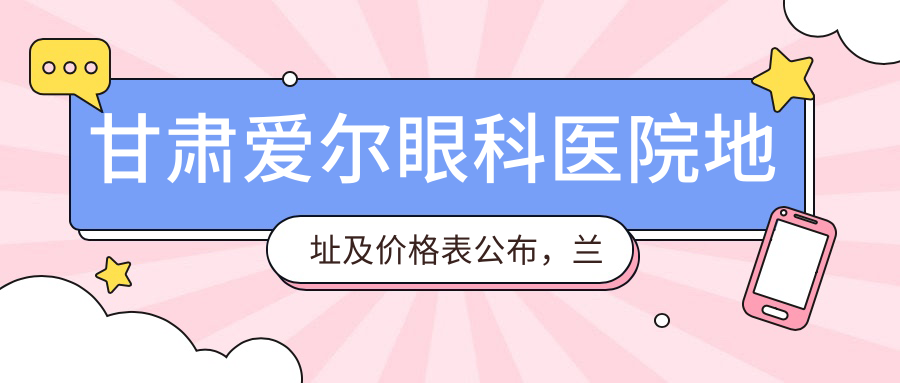甘肃爱尔眼科医院地址及价格表公布,兰州市七里河区就诊指南