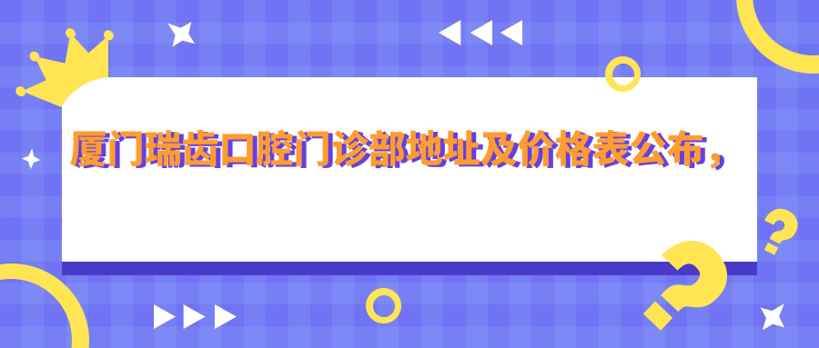 厦门瑞齿口腔门诊部地址及价格表公布,内含详细交通路线和预约指南