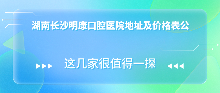 湖南长沙明康口腔医院地址及价格表公布,含地铁公交路线