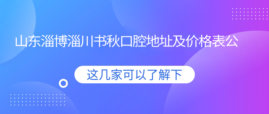 山东淄博淄川书秋口腔地址及价格表公布，内含乘车路线及预约方式！