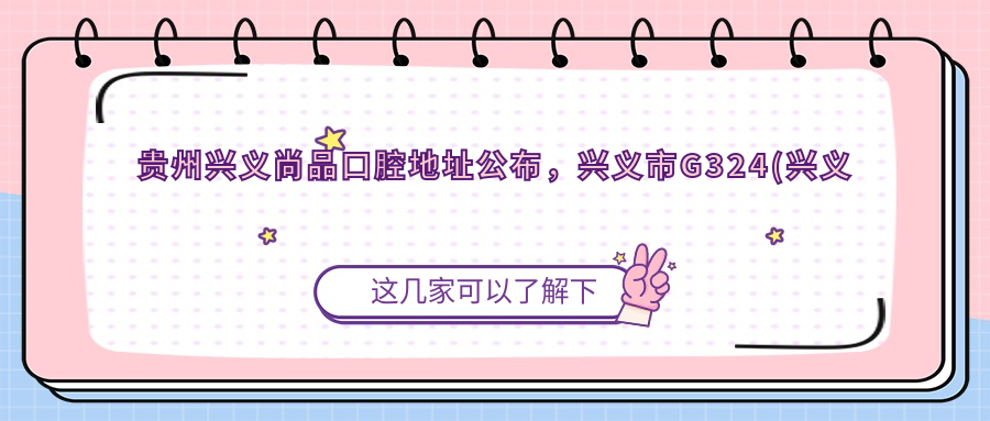 贵州兴义尚品口腔地址公布,兴义市G324(兴义大道)就诊攻略