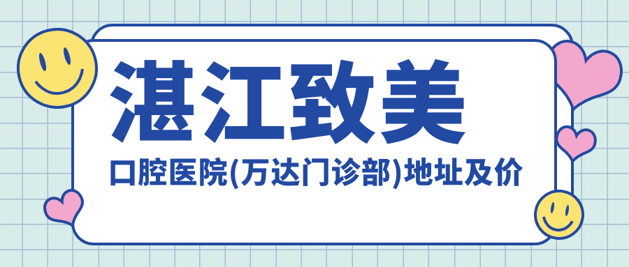 湛江致美口腔医院(万达门诊部)地址及价格表公布,便捷地铁路线与预约方式指南