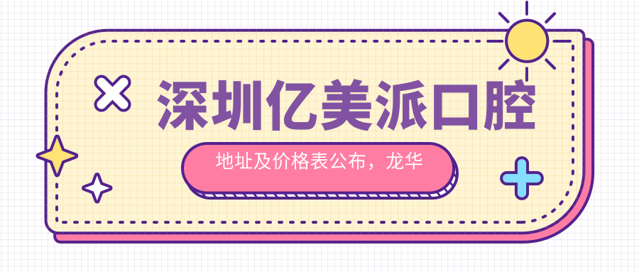 深圳亿美派口腔地址及价格表公布,龙华区大浪街道就诊指南