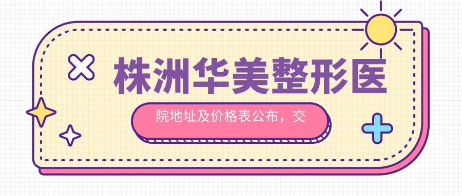 株洲华美整形医院地址及价格表公布,交通指南+项目收费详解
