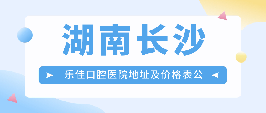 湖南长沙乐佳口腔医院地址及价格表公布,含交通路线和预约方式!