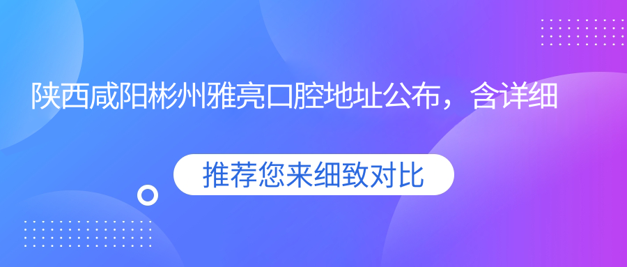 陕西咸阳彬州雅亮口腔地址公布,含详细价格表和乘车路线!
