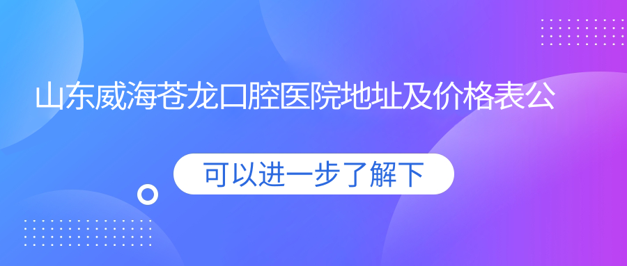 山东威海苍龙口腔医院地址及价格表公布,含公交路线和预约方式!