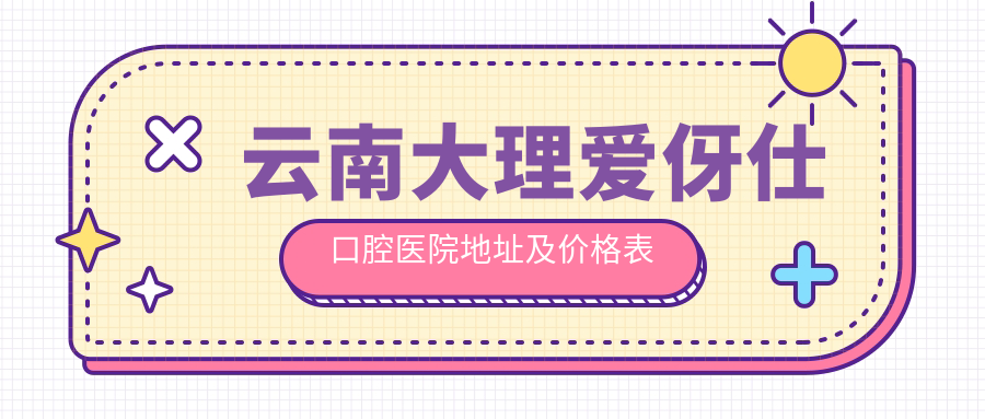 云南大理爱伢仕口腔医院地址及价格表公布,含乘车路线和联系方式