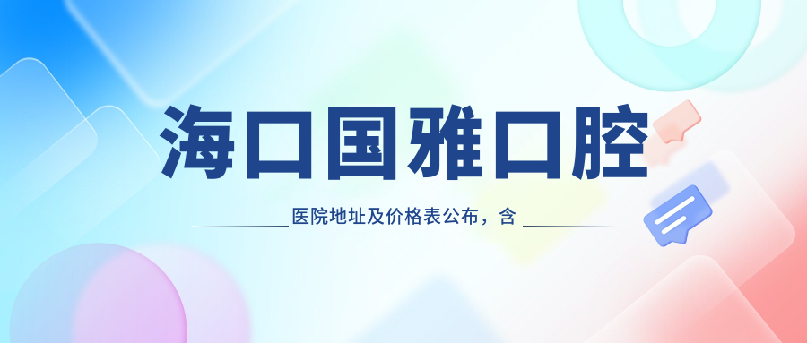 海口国雅口腔医院地址及价格表公布，含地铁线路和联系方式！