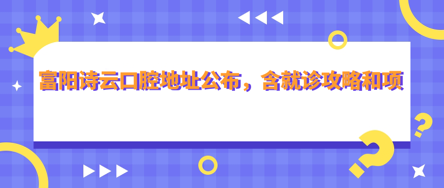 富阳诗云口腔地址公布，含就诊攻略和项目价格表！