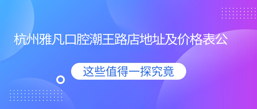 杭州雅凡口腔潮王路店地址及价格表公布,收藏就诊指南!