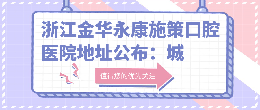 浙江金华永康施策口腔医院地址公布:城南路297号,含交通指南和价格表