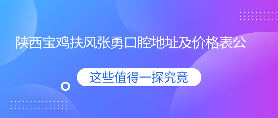 陕西宝鸡扶风张勇口腔地址及价格表公布，内含交通指引与预约指南